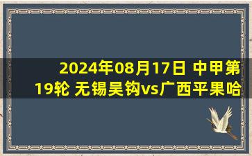 2024年08月17日 中甲第19轮 无锡吴钩vs广西平果哈嘹 全场录像